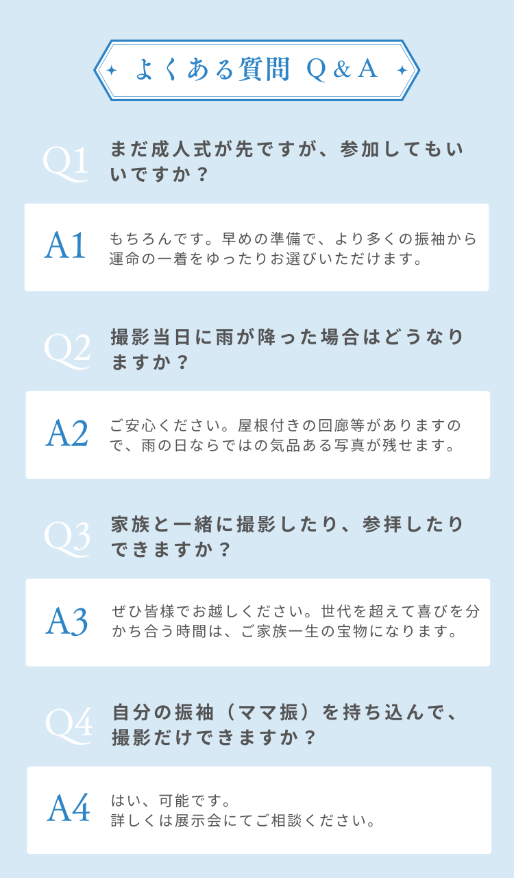 よくあるご質問Ｑ&Ａ　Q. まだ成人式が先ですが、参加してもいいですか？ A. もちろんです。早めの準備で、より多くの振袖から運命の一着をゆったりお選びいただけます。 Q. 撮影当日に雨が降った場合はどうなりますか？ A. ご安心ください。出雲記念館には屋根付きの回廊があり、雨の日ならではの気品ある写真が残せます。 Q. 家族と一緒に撮影したり、参拝したりできますか？  A. ぜひ皆様でお越しください。世代を超えて喜びを分かち合う時間は、ご家族一生の宝物になります。 Q. 自分の振袖（ママ振）を持ち込んで、撮影だけできますか？  A. はい、可能です。詳しくは展示会にてご相談ください。 Q. 試着や見学にはどのくらい時間がかかりますか？  A. お一人ずつ丁寧にご案内するため、 1時間半〜2時間ほど余裕を持ってお越しください。