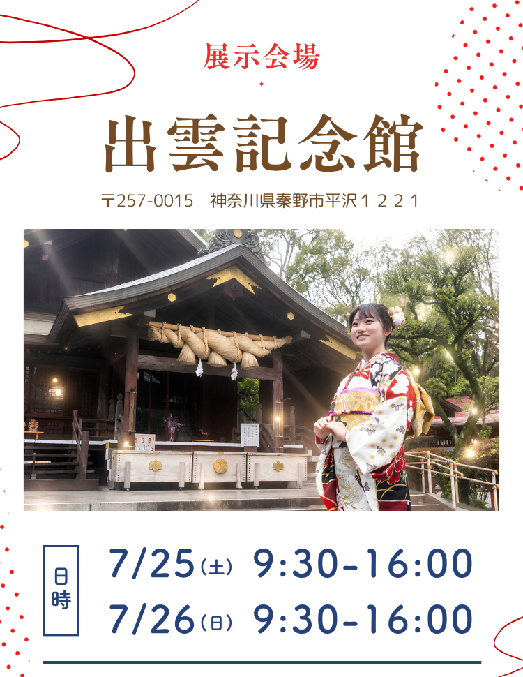 展示会場　出雲大社相模分祠　　出雲記念館 〒257-0015　神奈川県秦野市平沢１２２１ 7月25日(土)　9：30～16：00 7月26日(日)　9：30～16：00