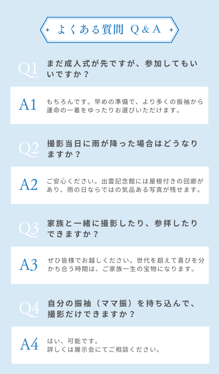 よくあるご質問Ｑ&Ａ　Q. まだ成人式が先ですが、参加してもいいですか？ A. もちろんです。早めの準備で、より多くの振袖から運命の一着をゆったりお選びいただけます。 Q. 撮影当日に雨が降った場合はどうなりますか？ A. ご安心ください。出雲記念館には屋根付きの回廊があり、雨の日ならではの気品ある写真が残せます。 Q. 家族と一緒に撮影したり、参拝したりできますか？  A. ぜひ皆様でお越しください。世代を超えて喜びを分かち合う時間は、ご家族一生の宝物になります。 Q. 自分の振袖（ママ振）を持ち込んで、撮影だけできますか？  A. はい、可能です。詳しくは展示会にてご相談ください。 Q. 試着や見学にはどのくらい時間がかかりますか？  A. お一人ずつ丁寧にご案内するため、 1時間半〜2時間ほど余裕を持ってお越しください。