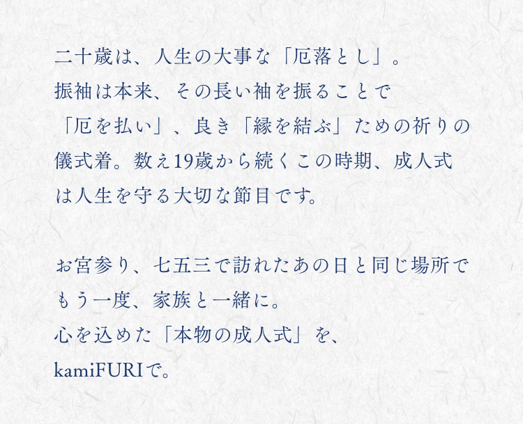 二十歳は、人生の大事な「厄落とし」。 振袖は本来、その長い袖を振ることで「厄を払い」、良き「縁を結ぶ」ための祈りの儀式着。 数え19歳から続くこの時期、成人式は人生を守る大切な節目です。 もう一度、家族と一緒に。 心を込めた「本物の成人式」を、kamiFURIで。