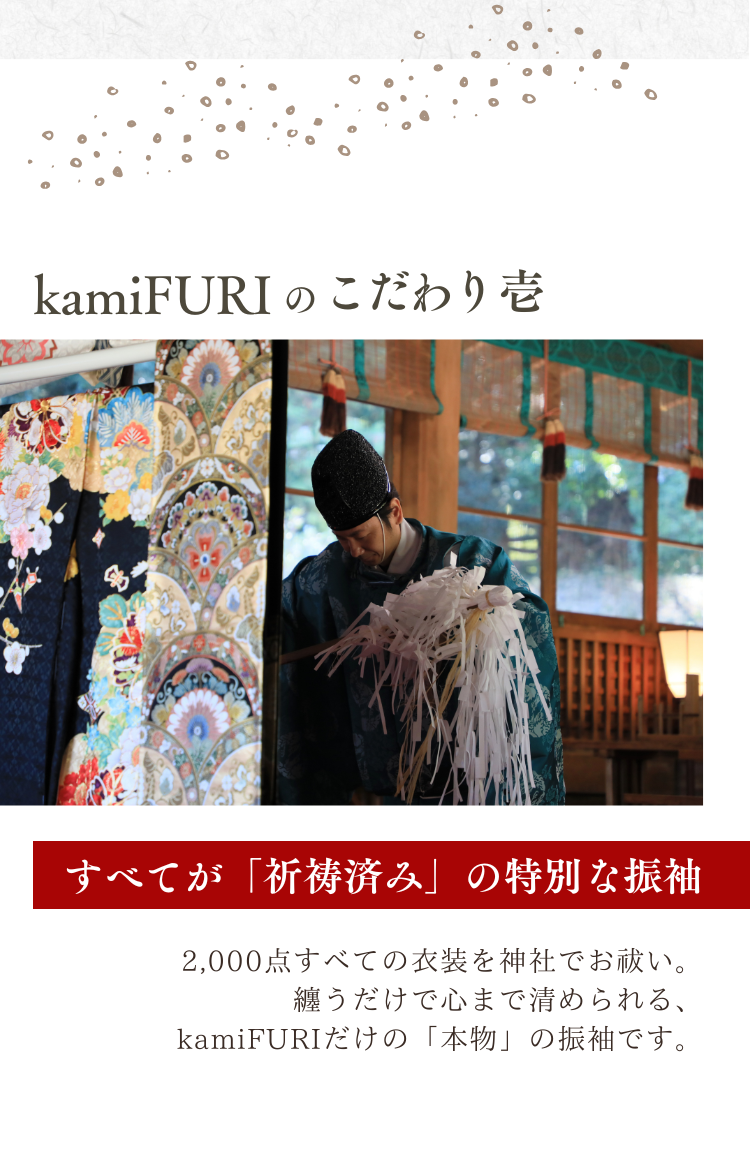 kamiFURI のこだわり壱　すべてが「すべてが「祈祷済み」の特別な振袖」　2,000点すべての衣装を神社でお祓い。 纏うだけで心まで清められる、kamiFURIだけの「本物」の振袖です。