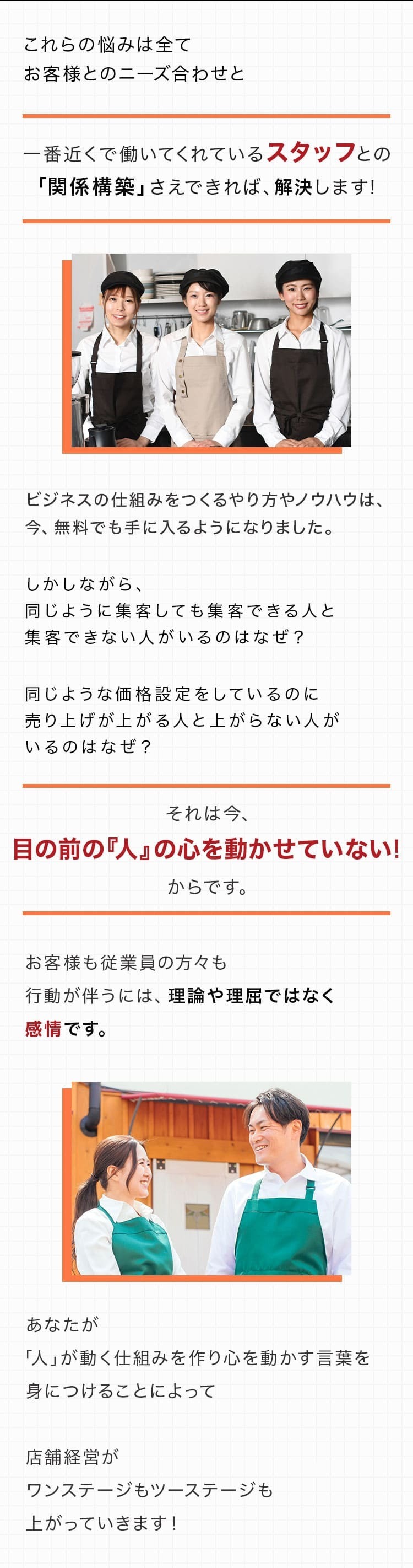 これらの悩みは全てお客様とのニーズ合わせと一番近くで働いてくれているスタッフとの「関係構築」さえできれば、解決します！あなたが「人」が動く仕組みを作り心を動かす言葉を身につけることによって店舗経営がワンステージもツーステージも上がっていきます！