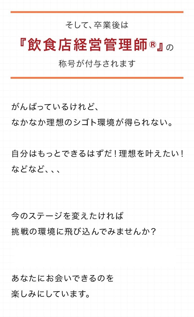 そして、卒業後は『飲食店経営管理師®』の称号を付与されます。今のステージを変えたければ挑戦の環境に飛び込んでみませんか？ あなたにお会いできるのを楽しみにしています。