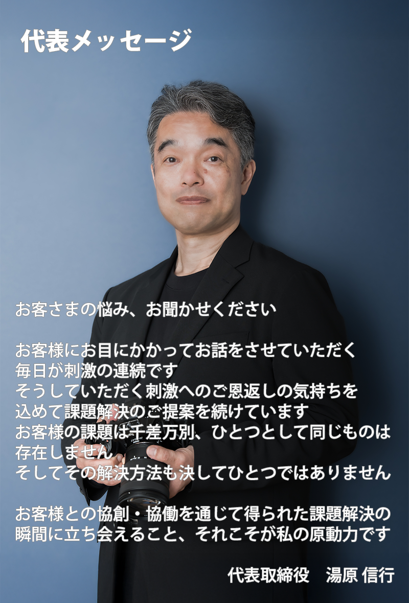 お客さまの悩み、お聞かせください  お客様にお目にかかってお話をさせていただく 毎日が刺激の連続です そうしていただく刺激へのご恩返しの気持ちを 込めて課題解決のご提案を続けています お客様の課題は千差万別、ひとつとして同じものは 存在しません そしてその解決方法も決してひとつではありません  お客様との協創・協働を通じて得られた課題解決の 瞬間に立ち会えること、それこそが私の原動力です                                                            代表取締役　湯原 信行