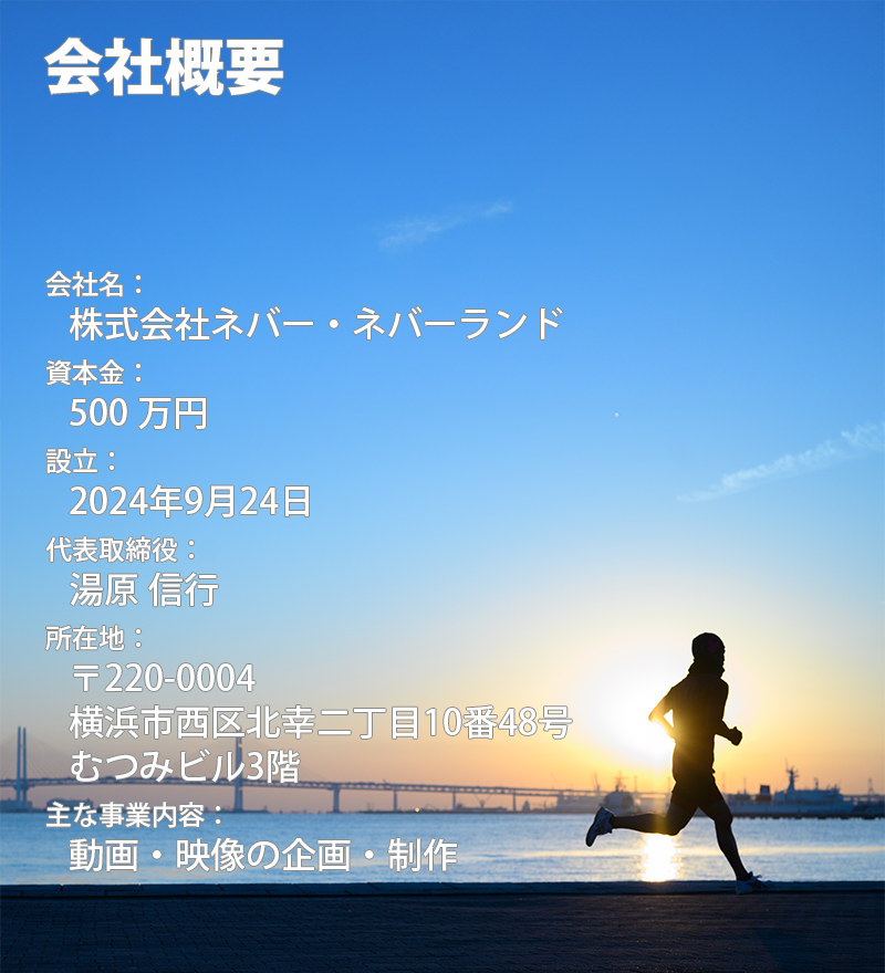 会社名：    株式会社ネバー・ネバーランド 資本金：    500 万円 設立：    2024年9月24日 代表取締役：    湯原 信行 所在地：    〒220-0004    横浜市西区北幸二丁目10番48号    むつみビル3階 主な事業内容：    動画・映像の企画・制作