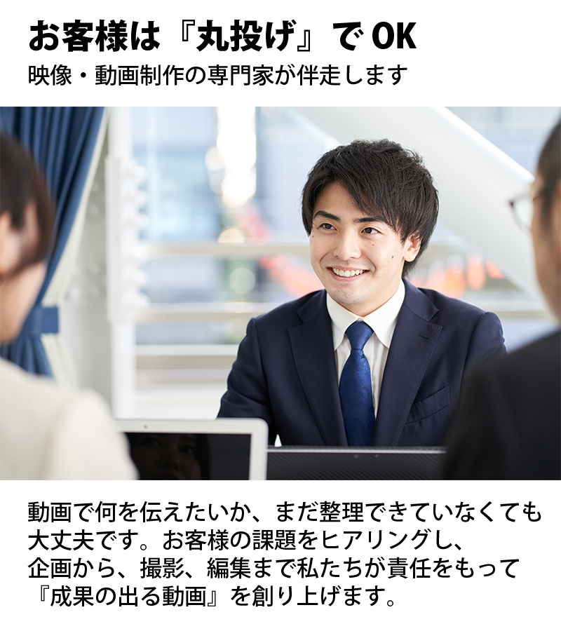 お客様は『丸投げ』で OK。映像・動画制作の専門家が伴走します。動画で何を伝えたいか、まだ整理できていなくても 大丈夫です。お客様の課題をヒアリングし、 企画から、撮影、編集まで私たちが責任をもって 『成果の出る動画』を創り上げます。