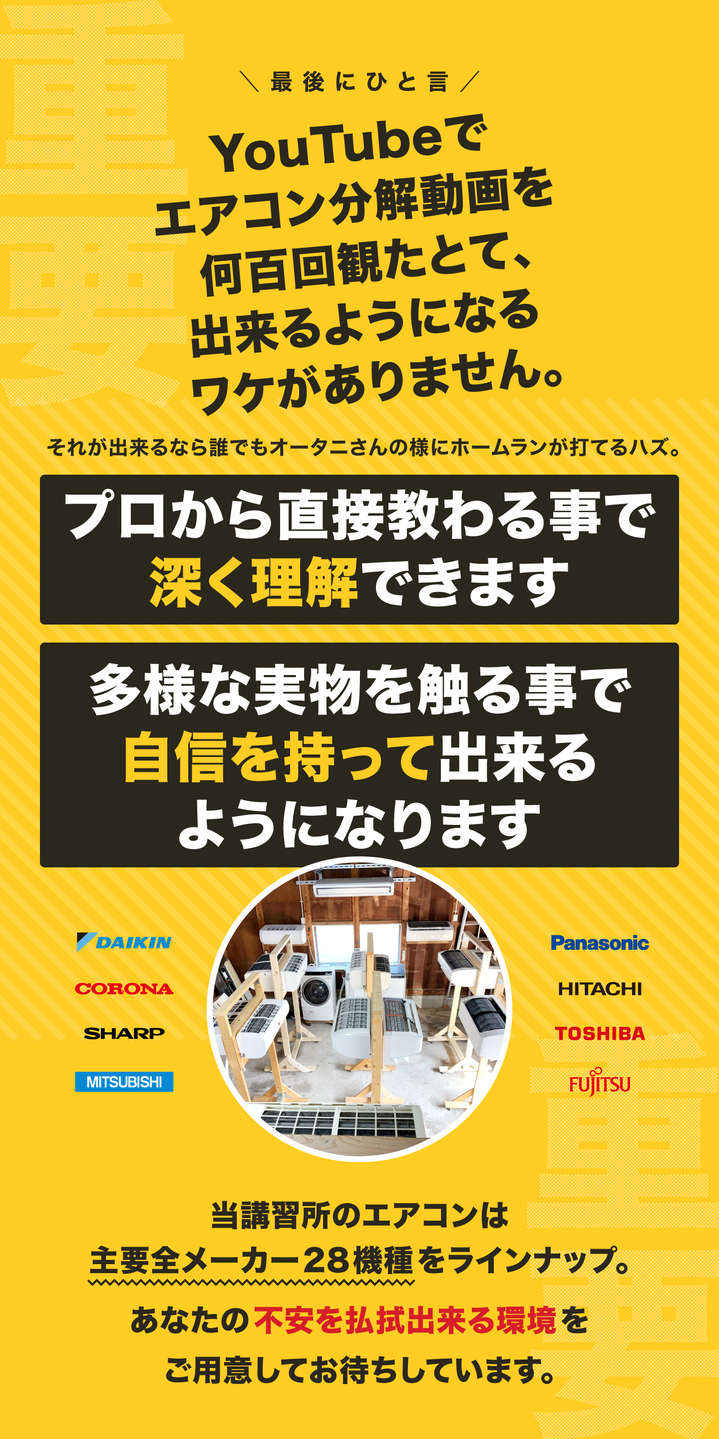 【テキスト画像】最後にひとこと。YouTubeでエアコン分解動画を何百回観たとて、出来るようになるワケがありません。プロから直接教わる事で深く理解できます。多様な実物を触る事で自信を持って出来るようになります。当講習所のエアコンは主要全メーカー（ダイキン、コロナ、シャープ、三菱、パナソニック、日立、東芝、富士通）28機種をラインナップ。あなたの不安を払拭出来る環境をご用意してお待ちしています。
