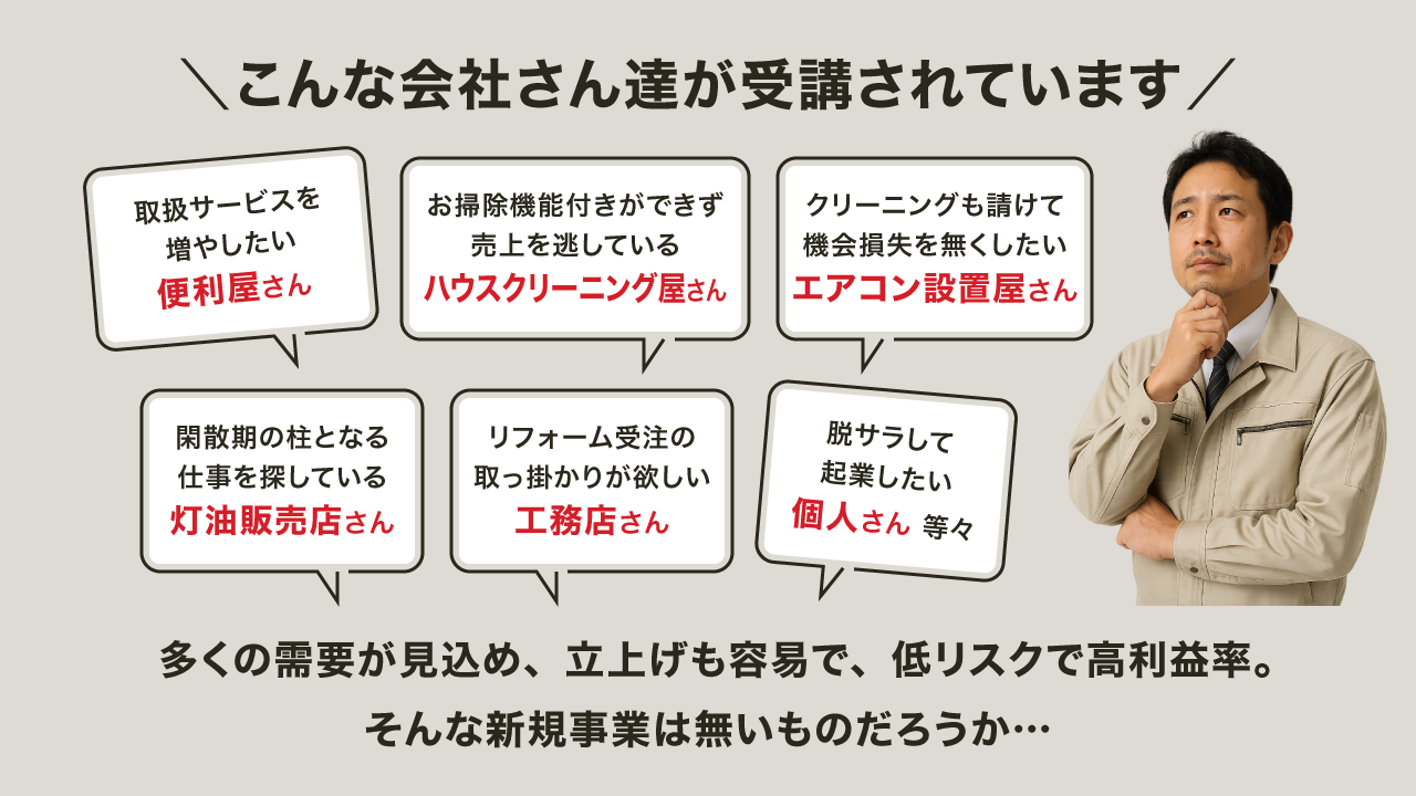 【バナー画像】こんな会社さん達が受講されています「取扱サービスを増やしたい便利屋さん」「エアコンを全て内製化したいハウスクリーニング屋さん」「エアコンクリーニングも請けて売上を上げたい電器屋さん」「閑散期の柱となる仕事を探している灯油販売店さん」「リフォーム受注の取っ掛かりが欲しい工務店さん」「脱サラして起業したい個人さん 等々」多くの需要が見込め、立上げも容易で、低リスクで高利益率。そんな新規サービスは無いものだろうか…