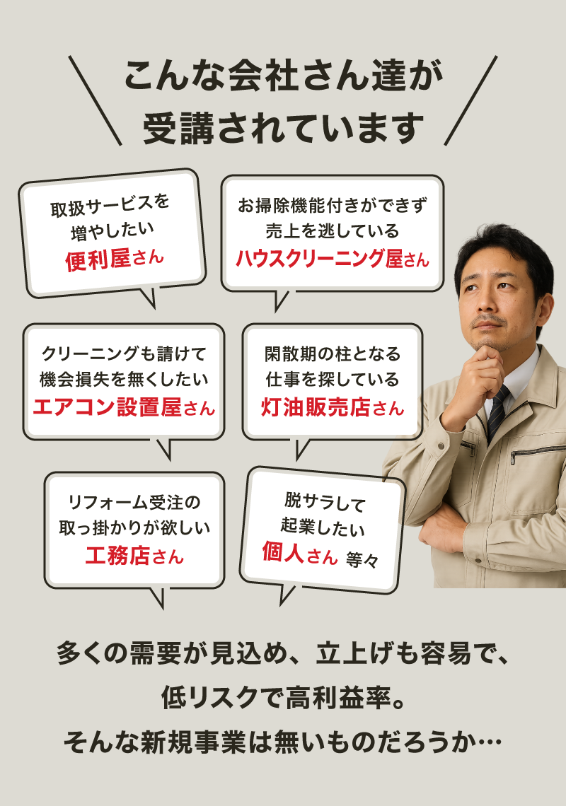 【画像バナー】こんな事業者さん達に受講頂いております「対応サービス増をお考えの便利屋さん」「エアコンクリーニングを全て内製化したいお掃除屋さん」「エアコンクリーニングも受注して売上アップしたい電機屋さん」「閑散期の柱となる事業が必要な冬季メインの業種さん」「本業リフォームのキッカケが欲しい建築業さん」「独立起業したい個人の方 等々」需要が大きく、参入ハードルもリスクも低く、かつ高い利益率。そんな夢のような新規事業をお探しでしたら…