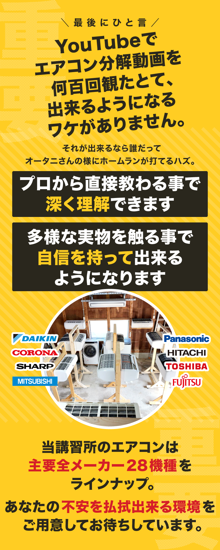 【画像テキスト】最後に一言。エアコンの分解動画をユーチューブで何百回見たとしても、エアコン分解は出来るようになりません。経験者から直接指導される事で本質を掴めるようになります様々な実機で練習する事で確信を持って分解出来るようになります。当研修所のエアコンは「ダイキン、コロナ、シャープ、三菱、パナソニック、日立、東芝、富士通」の国内主要全メーカー28機種をご用意。貴方の不安を解消出来る充実の設備環境を整えてお待ちしております。