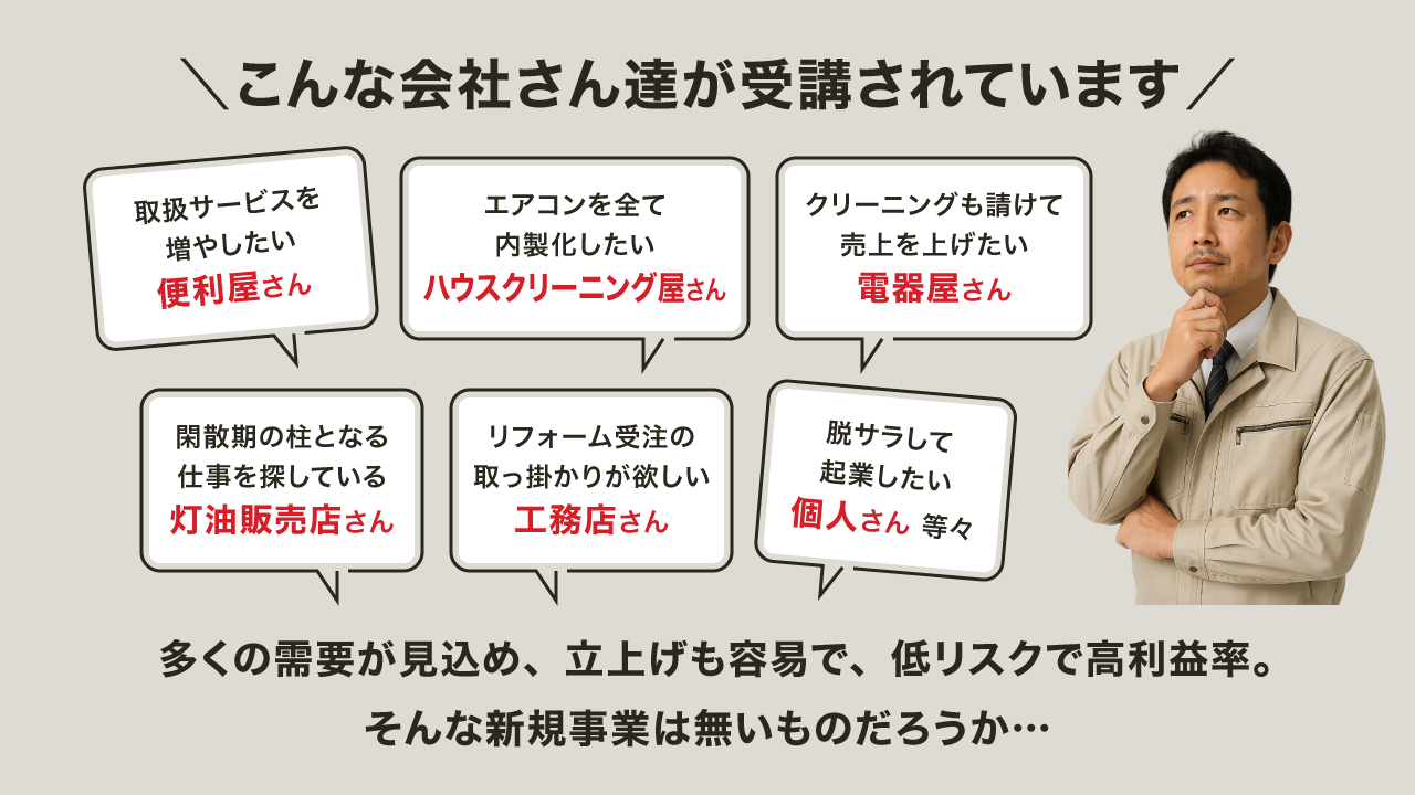 【バナー画像】こんな会社さん達が受講されています「取扱サービスを増やしたい便利屋さん」「エアコンを全て内製化したいハウスクリーニング屋さん」「エアコンクリーニングも請けて売上を上げたい電器屋さん」「閑散期の柱となる仕事を探している灯油販売店さん」「リフォーム受注の取っ掛かりが欲しい工務店さん」「脱サラして起業したい個人さん 等々」多くの需要が見込め、立上げも容易で、低リスクで高利益率。そんな新規サービスは無いものだろうか…