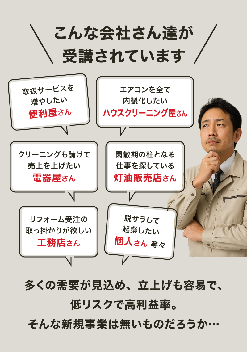 【画像バナー】こんな事業者さん達に受講頂いております「対応サービス増をお考えの便利屋さん」「エアコンクリーニングを全て内製化したいお掃除屋さん」「エアコンクリーニングも受注して売上アップしたい電機屋さん」「閑散期の柱となる事業が必要な冬季メインの業種さん」「本業リフォームのキッカケが欲しい建築業さん」「独立起業したい個人の方 等々」需要が大きく、参入ハードルもリスクも低く、かつ高い利益率。そんな夢のような新規事業をお探しでしたら…