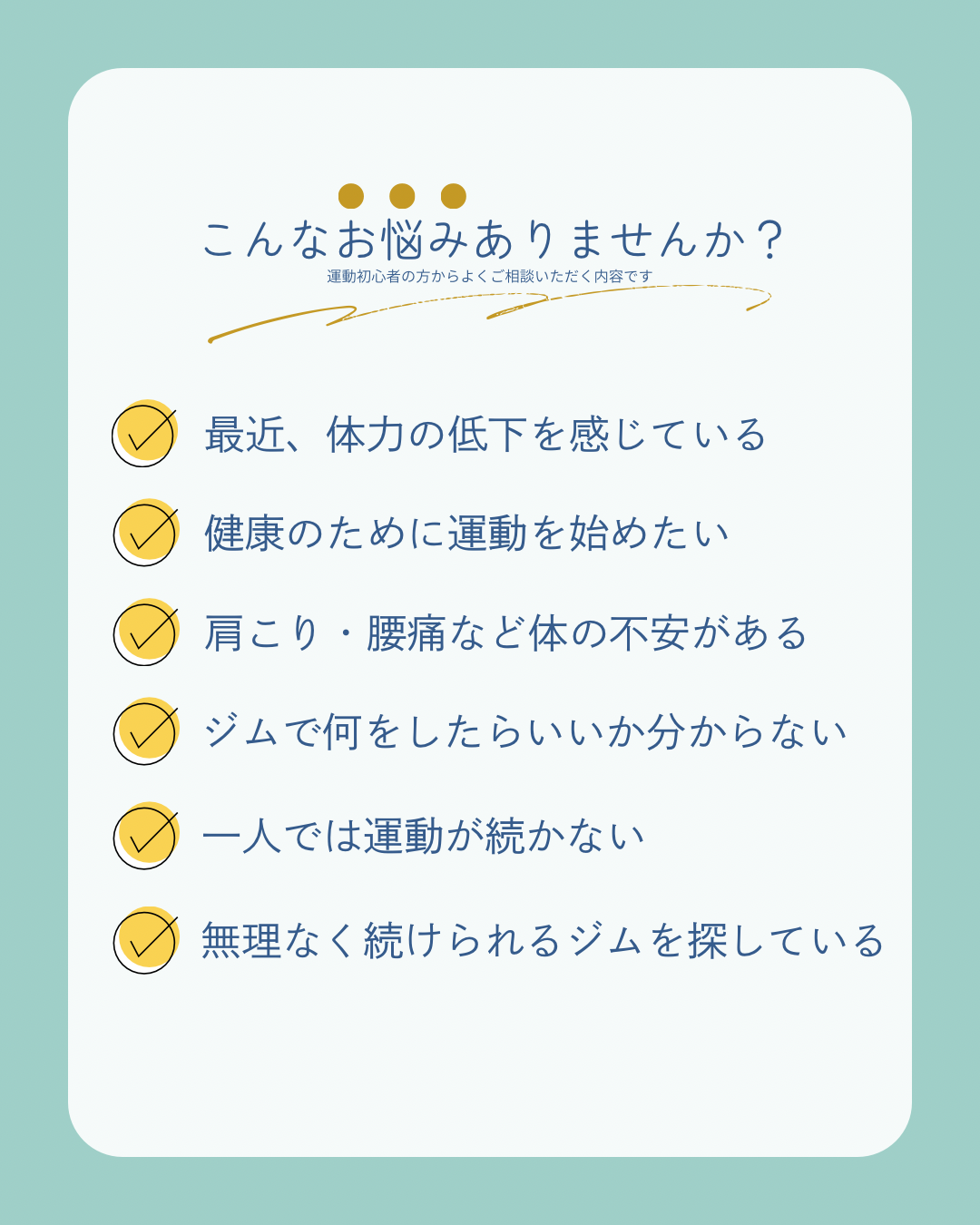 ☑ 最近、体力の低下を感じている  ☑ 健康のために運動を始めたい  ☑ 肩こり・腰痛など体の不安がある  ☑ ジムで何をしたらいいか分からない  ☑ 一人では運動が続かない  ☑ 無理なく続けられるジムを探している