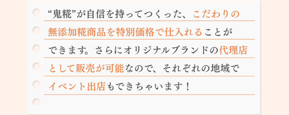 “鬼糀”が自信を持ってつくった、こだわりの 無添加糀商品を特別価格で仕入れることが できます。さらにオリジナルブランドの代理店 として販売が可能なので、それぞれの地域で イベント出店もできちゃいます！