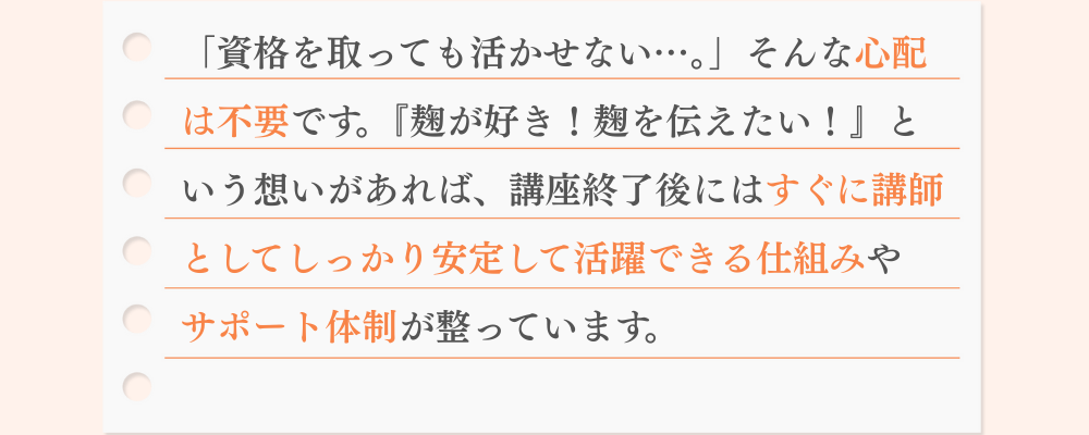 「資格を取っても活かせない…。」そんな心配 は不要です。『麹が好き！麹を伝えたい！』と いう想いがあれば、講座終了後にはすぐに講師 としてしっかり安定して活躍できる仕組みや サポート体制が整っています。