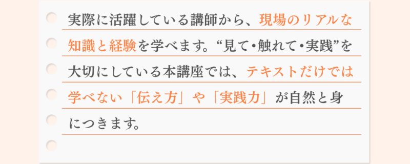 実際に活躍している講師から、現場のリアルな知識と経験を学べます。“見て•触れて•実践”を大切にしている本講座では、テキストだけでは学べない「伝え方」や「実践力」が自然と身につきます。