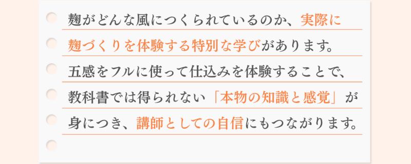 麹がどんな風につくられているのか、実際に 麹づくりを体験する特別な学びがあります。 五感をフルに使って仕込みを体験することで、 教科書では得られない「本物の知識と感覚」が 身につき、講師としての自信にもつながります。