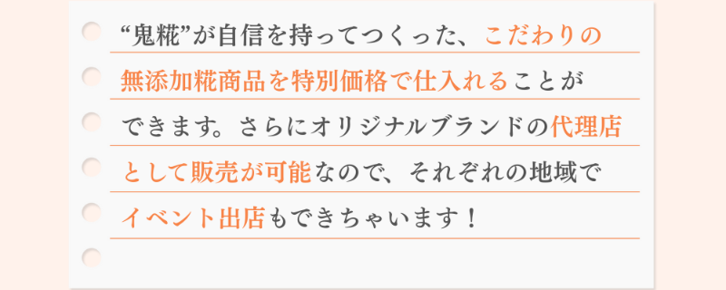 “鬼糀”が自信を持ってつくった、こだわりの 無添加糀商品を特別価格で仕入れることが できます。さらにオリジナルブランドの代理店 として販売が可能なので、それぞれの地域で イベント出店もできちゃいます！
