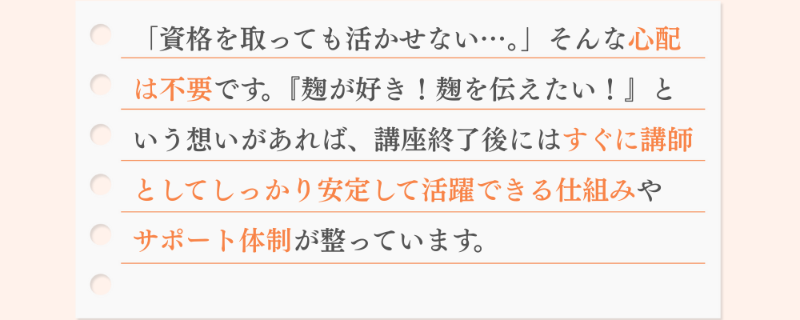 「資格を取っても活かせない…。」そんな心配 は不要です。『麹が好き！麹を伝えたい！』と いう想いがあれば、講座終了後にはすぐに講師 としてしっかり安定して活躍できる仕組みや サポート体制が整っています。