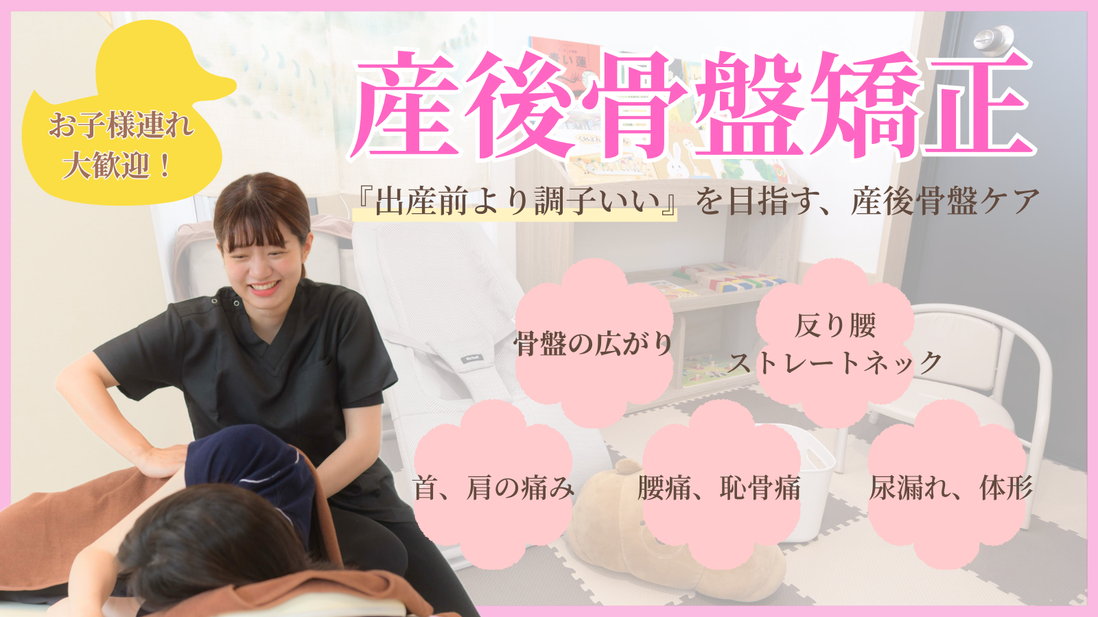 産後骨盤矯正　お子様連れ大歓迎！　「出産前より調子いい」を目指す、産後骨盤ケア　骨盤の広がり　反り腰、ストレートネック　首、肩の痛み　腰痛、恥骨痛　尿漏れ、体形
