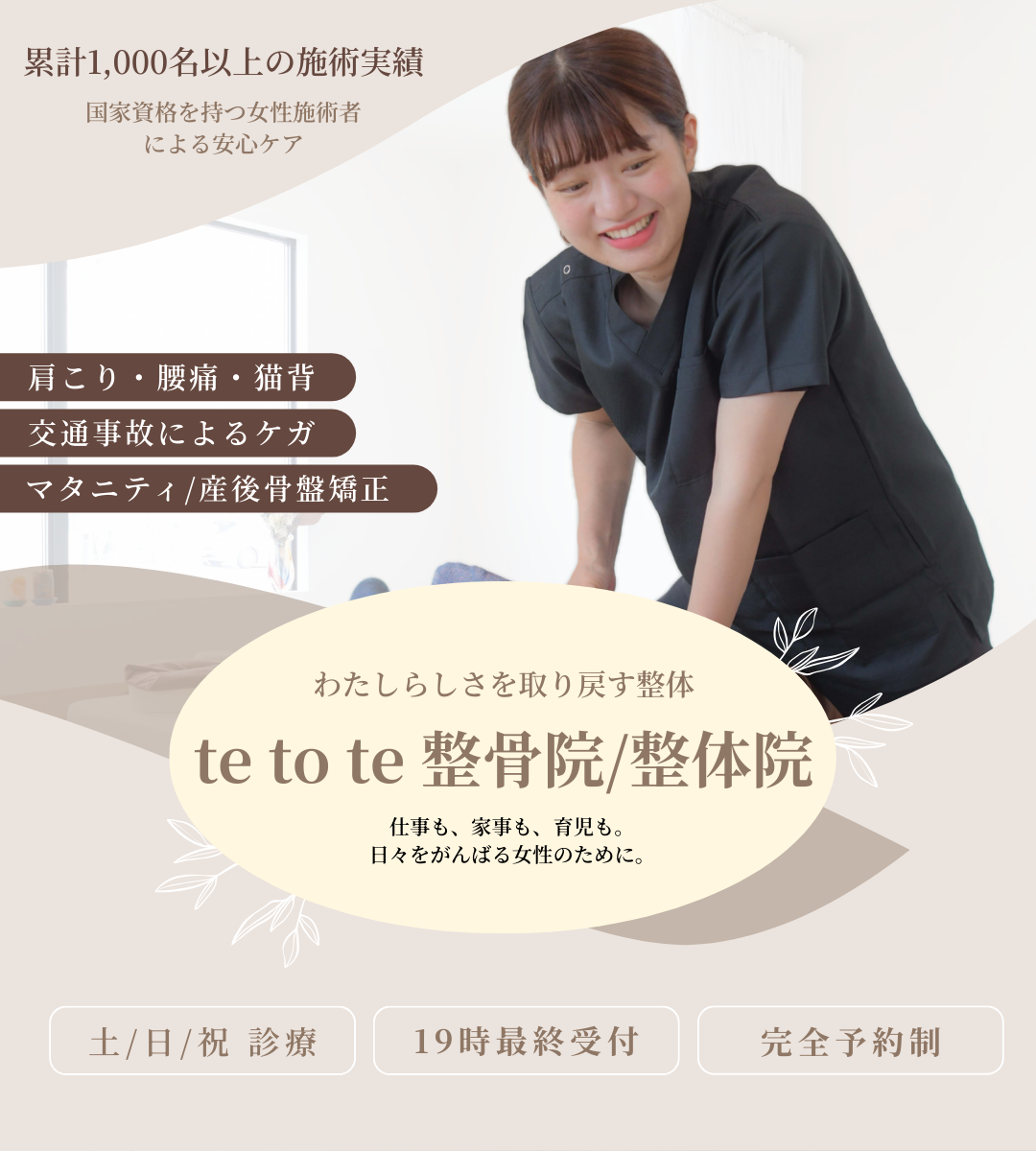 累計1000名以上の施術実績。国家資格を持つ女性施術者による安心ケア。肩こり・腰痛・猫背。交通事故によるケガ。マタニティ・産後骨盤矯正。わたしらしさを取り戻す整体。te to te 整骨院/整体院　テトテ整骨院/整体院　てとて整骨院/整体院　仕事も、家事も、育児も。日々をがんばる女性のために。土曜日曜祝日診療。19時最終受付。完全予約制。