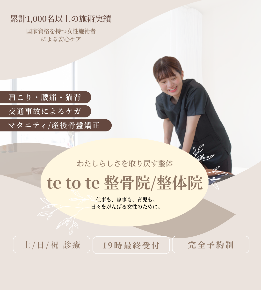 累計1000名以上の施術実績。国家資格を持つ女性施術者による安心ケア。肩こり・腰痛・猫背。交通事故によるケガ。マタニティ・産後骨盤矯正。わたしらしさを取り戻す整体。te to te 整骨院/整体院　テトテ整骨院/整体院　てとて整骨院/整体院　仕事も、家事も、育児も。日々をがんばる女性のために。土曜日曜祝日診療。19時最終受付。完全予約制。