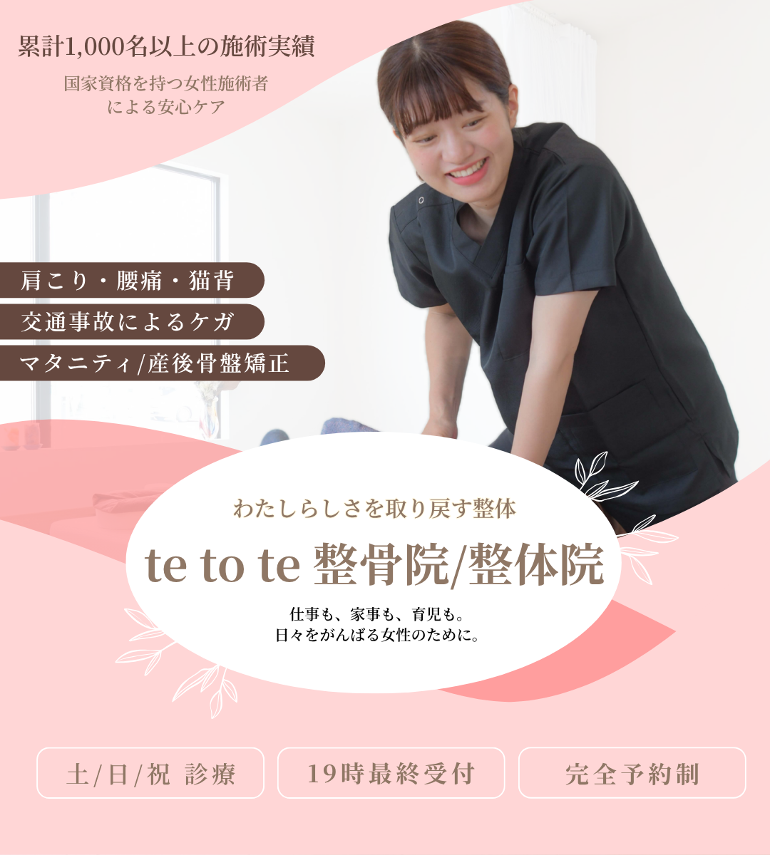 累計1000名以上の施術実績。国家資格を持つ女性施術者による安心ケア。肩こり・腰痛・猫背。交通事故によるケガ。マタニティ・産後骨盤矯正。わたしらしさを取り戻す整体。te to te 整骨院/整体院　テトテ整骨院/整体院　てとて整骨院/整体院　仕事も、家事も、育児も。日々をがんばる女性のために。土曜日曜祝日診療。19時最終受付。完全予約制。