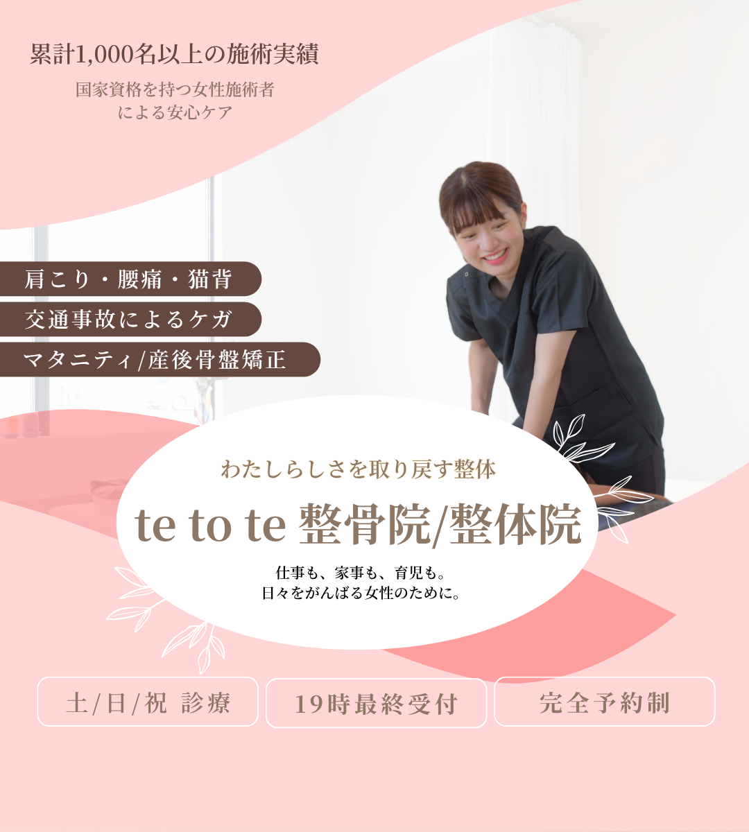累計1000名以上の施術実績。国家資格を持つ女性施術者による安心ケア。肩こり・腰痛・猫背。交通事故によるケガ。マタニティ・産後骨盤矯正。わたしらしさを取り戻す整体。te to te 整骨院/整体院　テトテ整骨院/整体院　てとて整骨院/整体院　仕事も、家事も、育児も。日々をがんばる女性のために。土曜日曜祝日診療。19時最終受付。完全予約制。