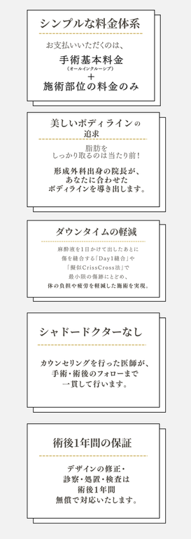 当院の取り組み  シンプルな料金体系、 お支払いいただくのは、手術基本料金 ＋ 施術部位の料金のみ。  美しいボディラインの追求、 脂肪をしっかり取るのは当たり前！ 形成外科出身の院長が、あなたに合わせたボディラインを導き出します。  ダウンタイムの軽減、 麻酔液を1日かけて出したあとに傷を縫合する「Day1縫合」や「擬似CrissCross法」で最小限の傷跡にとどめ、体の負担や疲労を軽減した施術を実現。  シャドードクターなし カウンセリングを行った医師が、手術・術後のフォローまで一貫して行います。  術後1年間の保証 デザインの修正・診察・処置・検査は術後1年間無償で対応いたします。