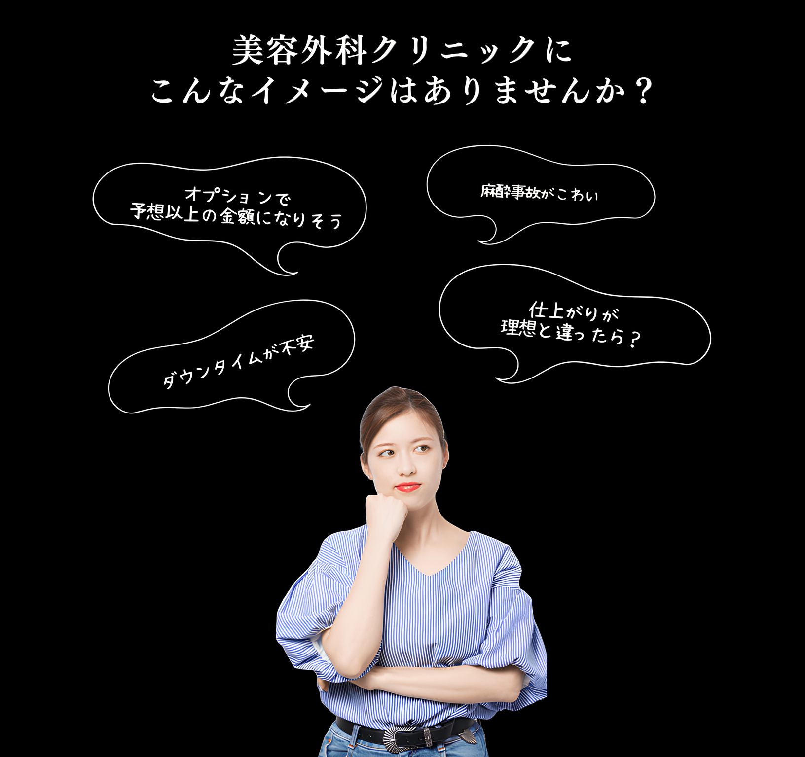 美容外科クリニックにこんなイメージはありませんか？オプションで予想以上の金額になりそう。麻酔事故がこわい。仕上がりが 理想と違ったら？ダウンタイムが不安。