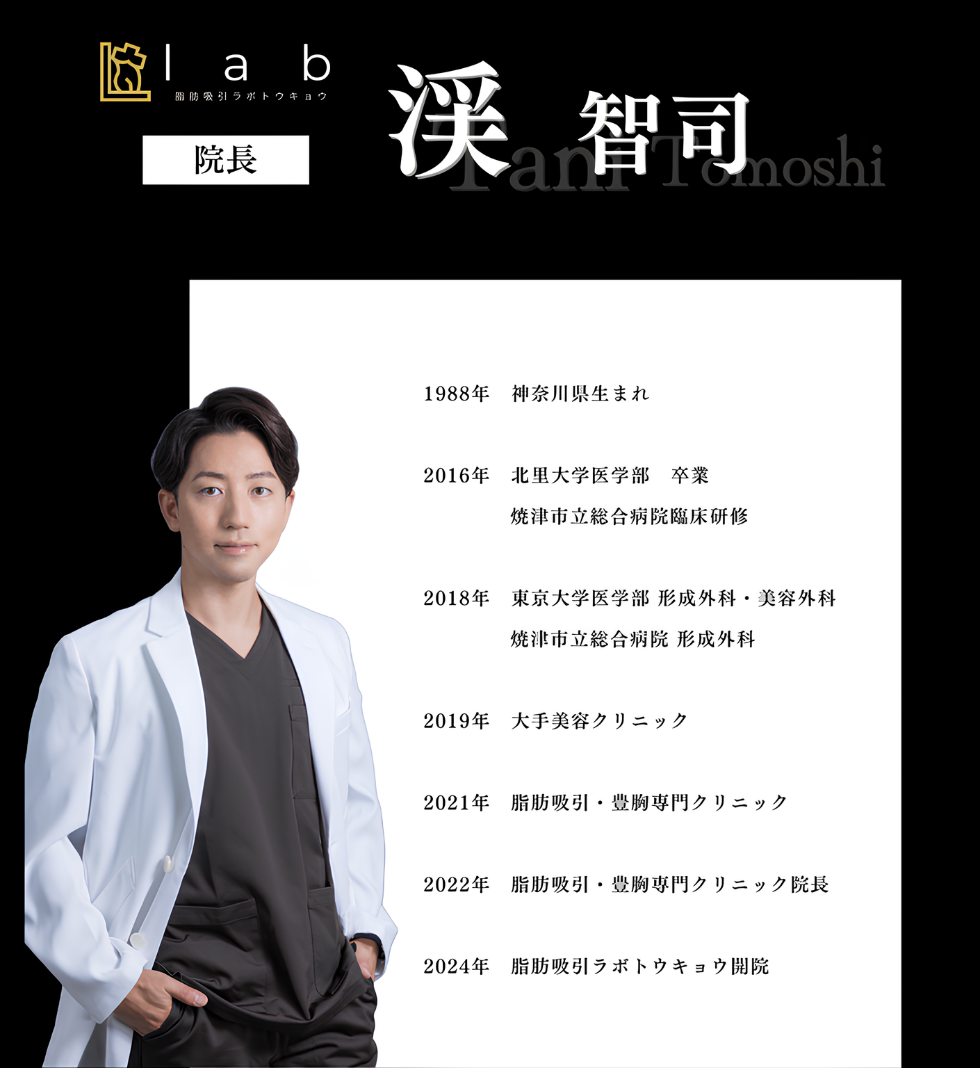 脂肪吸引ラボトウキョウ院長渓智司（タニトモシ）経歴 1988年　神奈川県生まれ 2016年　北里大学医学部　卒業 　　　　焼津市立総合病院臨床研修 2018年　東京大学医学部 形成外科・美容外科 　　　　焼津市立総合病院 形成外科 2019年　大手美容クリニック 2021年　脂肪吸引・豊胸専門クリニック 2022年　脂肪吸引・豊胸専門クリニック院長 2024年　脂肪吸引ラボトウキョウ開院