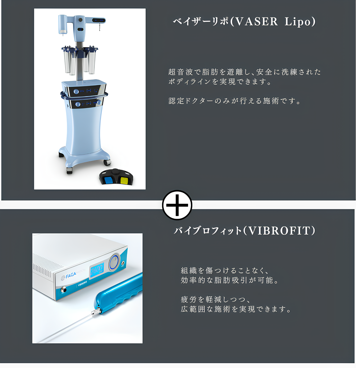 ベイザーリポ(VASER Lipo) 超音波で脂肪を遊離し、安全に洗練された ボディラインを実現できます。認定ドクターのみが行える施術です。 バイブロフィット（VIBROFIT） 組織を傷つけることなく、効率的な脂肪吸引が可能。疲労を軽減しつつ、広範囲な施術を実現できます。 双方のメリットを活かし、美しいボディラインを実現できることができます。