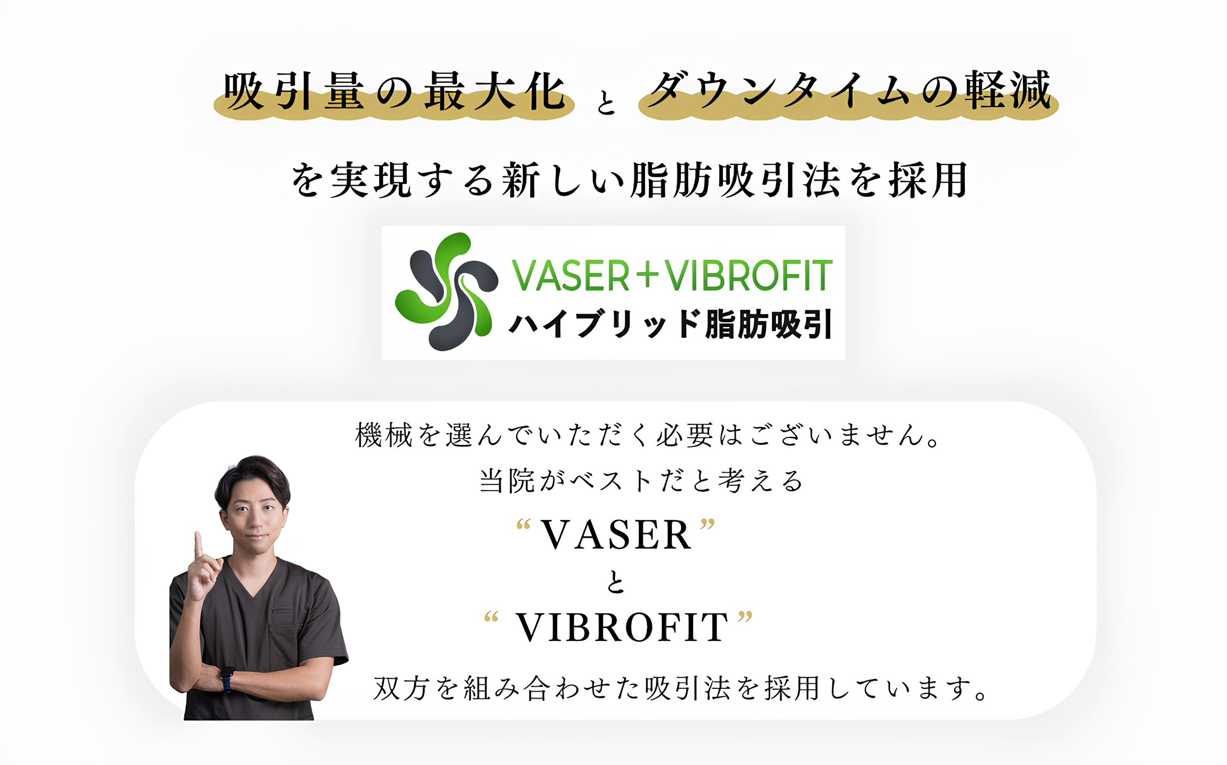 吸引量の最大化とダウンタイムの軽減を実現する新しい脂肪吸引法を採用 機械を選んでいただく必要はございません。当院がベストだと考えるVASERとVIBROFIT 双方を組み合わせた吸引法を採用しています。  ベイザーリポ(VASER Lipo) 超音波で脂肪を遊離し、安全に洗練された ボディラインを実現できます。  認定ドクターのみが行える施術です。  バイブロフィット（VIBROFIT） 組織を傷つけることなく、 効率的な脂肪吸引が可能。  疲労を軽減しつつ、 広範囲な施術を実現できます。  双方のメリットを活かし、 美しいボディラインを 実現できることができます。