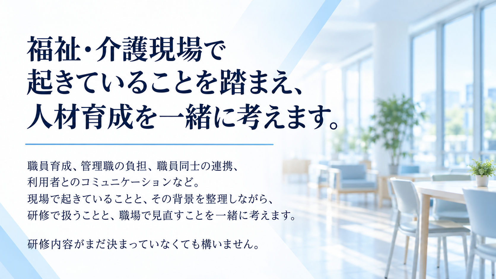 福祉・介護現場で起きていることを踏まえ、人材育成を一緒に考えます。職員育成、管理職の負担、職員同士の連携、利用者とのコミュニケーションなど。現場で起きていることと、その背景を整理しながら、研修で扱うことと、職場で見直すことを一緒に考えます。研修内容がまだ決まっていなくても構いません。