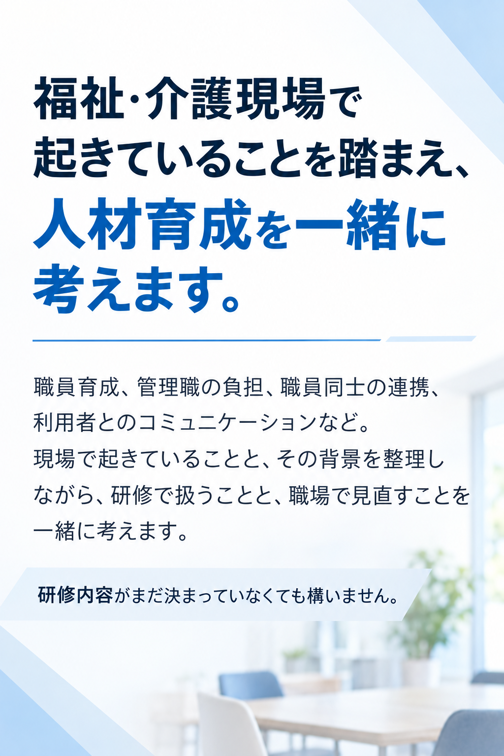 福祉・介護現場で起きていることを踏まえ、人材育成を一緒に考えます。職員育成、管理職の負担、職員同士の連携、利用者とのコミュニケーションなど。現場で起きていることと、その背景を整理しながら、研修で扱うことと、職場で見直すことを一緒に考えます。研修内容がまだ決まっていなくても構いません。