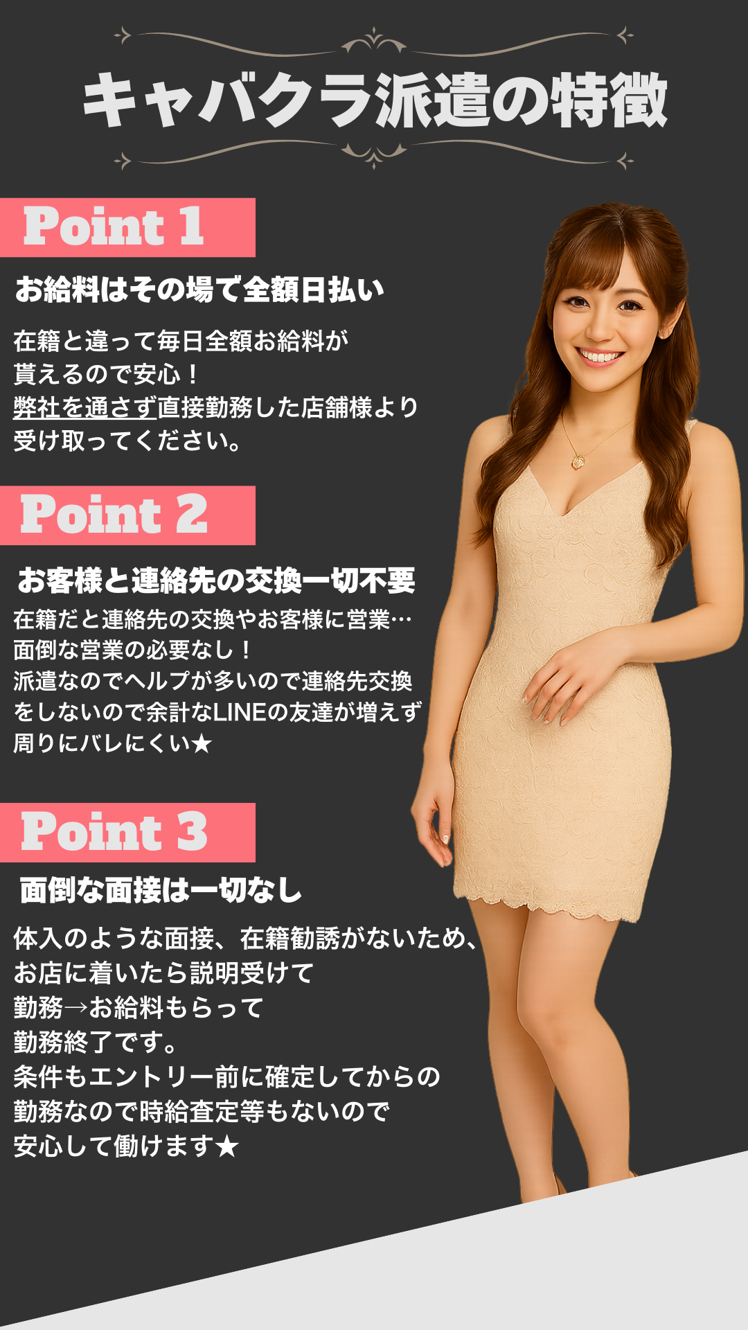 Point１お給料はその場で全額日払い。在籍と違って毎日全額お給料が 貰えるので安心！ 弊社を通さず直接勤務した店舗様より 受け取ってください。お客様と連絡先の交換一切不要。在籍だと連絡先の交換やお客様に営業… 面倒な営業の必要なし！ 派遣なのでヘルプが多いので連絡先交換 をしないので余計なLINEの友達が増えず 周りにバレにくい★面倒な面接は一切なし。体入のような面接、在籍勧誘がないため、 お店に着いたら説明受けて勤務→お給料もらって 勤務終了です。 条件もエントリー前に確定してからの勤務なので 時給査定等もないので安心して働けます★