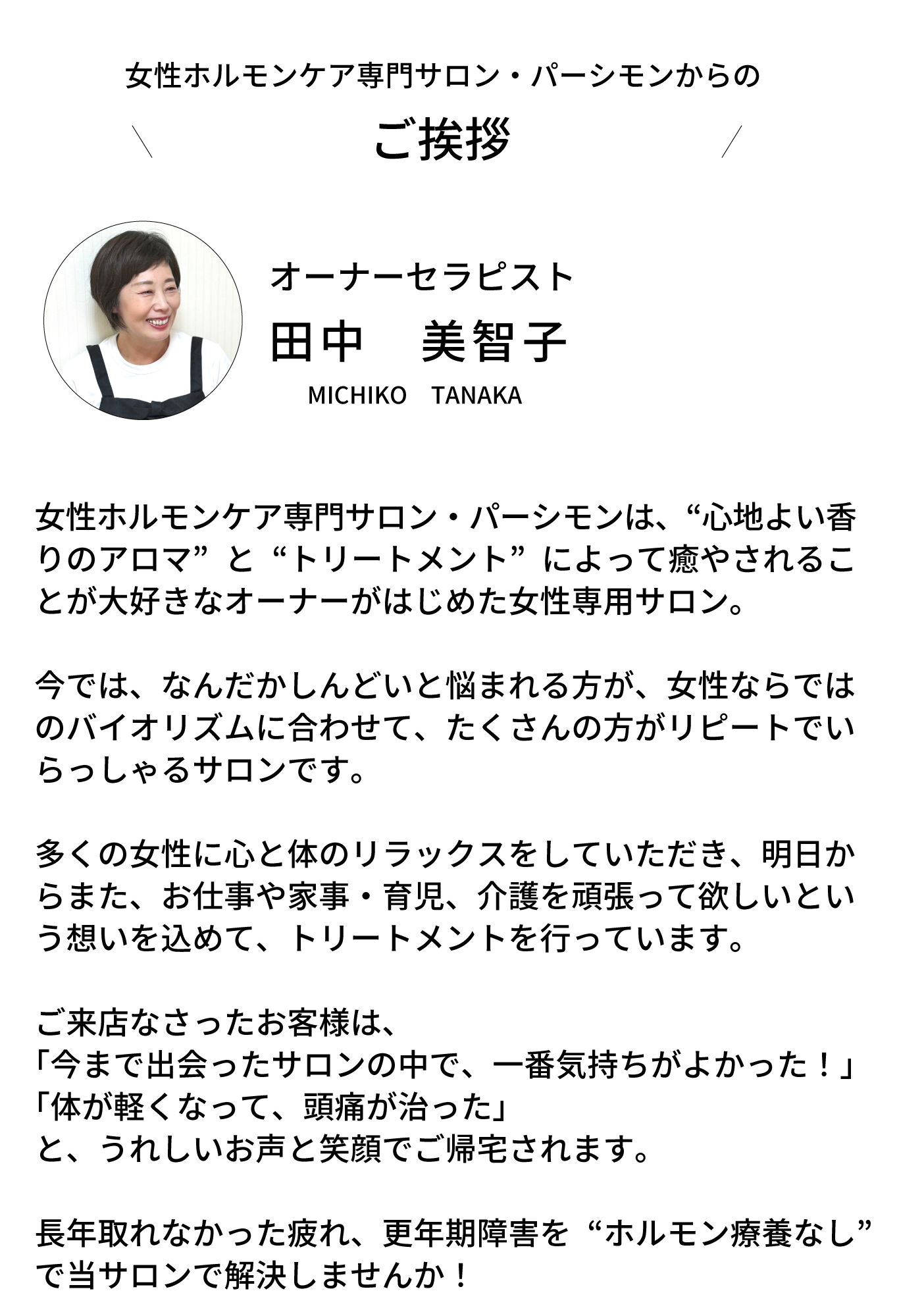 女性ホルモンケア専門サロン・パーシモンからのご挨拶！パーシモンは、“心地よい香りのアロマ”と“トリ ートメント”によって癒やされることが大好きなオーナー がはじめた女性専用サロン。  今では、なんだかしんどいと悩まれる方が、女性ならでは のバイオリズムに合わせて、たくさんの方がリピートでい らっしゃるサロンです。  多くの女性に心と体のリラックスをしていただき、明日か らまた、お仕事や家事・育児、介護を頑張って欲しいとい う想いを込めて、トリートメントを行っています。  ご来店なさったお客様は、 「今まで出会ったサロンの中で、一番気持ちがよかった！」 「体が軽くなって、頭痛が治った」 と、うれしいお声と笑顔でご帰宅されます。  長年取れなかった疲れ、更年期障害を“ホルモン療養なし” で当サロンで解決しませんか！
