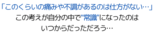 「このくらいの痛みや不調があるのは仕方がない…」この考えが自分の中で"常識"になったのはいつからだっただろう…