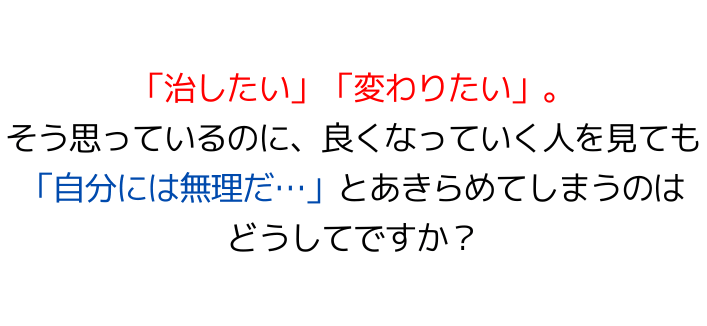 「治したい」「変わりたい」。そう思っているのに、良くなっていく人を見ても「自分には無理だ…」とあきらめてしまうのはどうしてですか？