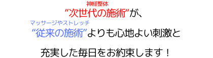"次世代の施術"（神経整体）が、"従来の施術"（マッサージやストレッチ）よりも心地よい刺激と充実した毎日をお約束します！