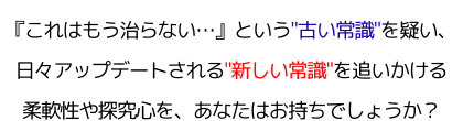 『これはもう治らない…』という"古い常識"を疑い、日々アップデートされる"新しい常識"を追いかける柔軟性や探究心を、あなたはお持ちでしょうか？