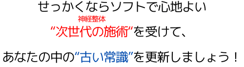せっかくならソフトで心地よい"次世代の施術"（マッサージや骨盤矯正）を受けて、あなたの中の"古い常識"を更新しましょう！