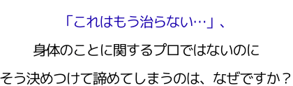 「これはもう治らない…」、 身体のことに関するプロではないのに、 そう決めつけて諦めてしまうのは、なぜですか？