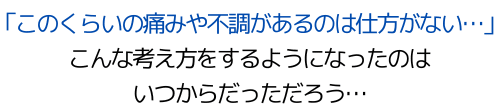 「このくらいの痛みや不調があるのは仕方がない…」 こんな考え方をするようになったのは いつからだっただろう…