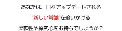あなたは、日々アップデートされる"新しい常識"を追いかける柔軟性や探究心をお持ちでしょうか？