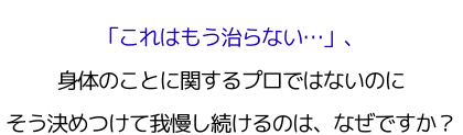 「これはもう治らない…」、 身体のことに関するプロではないのにそう決めつけて我慢し続けるのは、なぜですか？