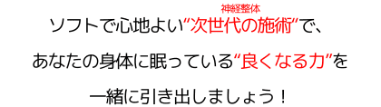 ソフトで心地よい"次世代の施術"（神経整体）で、 あなたの身体に眠っている"良くなる力"を 一緒に引き出しましょう！