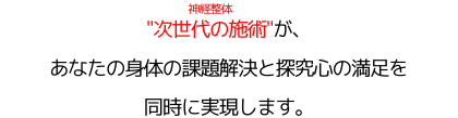 "次世代の施術"（神経整体）が、あなたの身体の課題解決と探究心の満足を同時に実現します。
