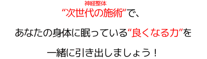 "次世代の施術"（神経整体）で、 あなたの身体に眠っている"良くなる力"を 一緒に引き出しましょう！