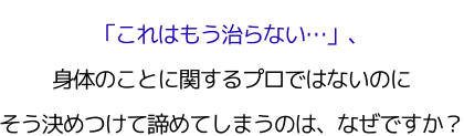 「これはもう治らない…」、 身体のことに関するプロではないのに、 そう決めつけて諦めてしまうのは、なぜですか？
